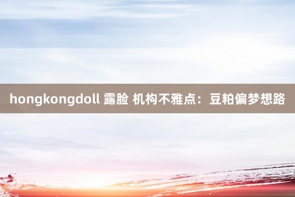 hongkongdoll 露脸 机构不雅点：豆粕偏梦想路