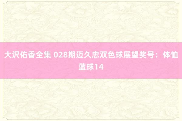 大沢佑香全集 028期迈久忠双色球展望奖号：体恤蓝球14