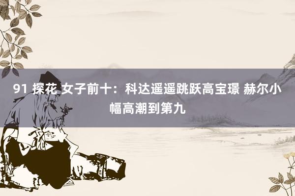 91 探花 女子前十：科达遥遥跳跃高宝璟 赫尔小幅高潮到第九
