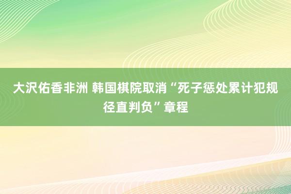 大沢佑香非洲 韩国棋院取消“死子惩处累计犯规径直判负”章程
