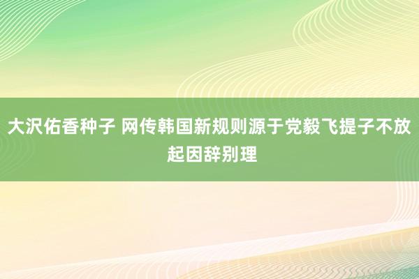 大沢佑香种子 网传韩国新规则源于党毅飞提子不放 起因辞别理