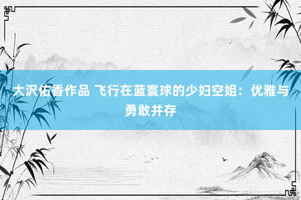 大沢佑香作品 飞行在蓝寰球的少妇空姐：优雅与勇敢并存