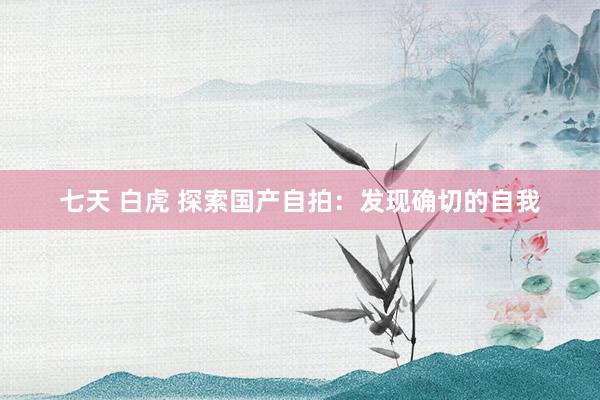 七天 白虎 探索国产自拍：发现确切的自我