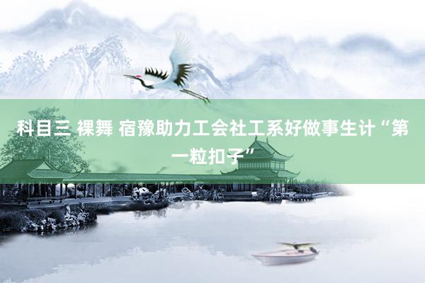 科目三 裸舞 宿豫助力工会社工系好做事生计“第一粒扣子”