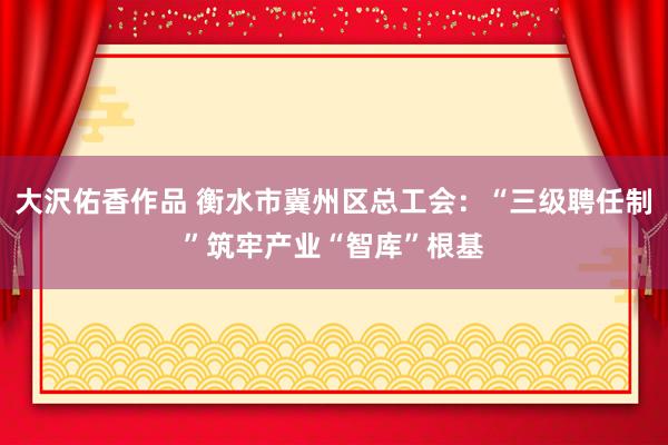 大沢佑香作品 衡水市冀州区总工会：“三级聘任制”筑牢产业“智库”根基