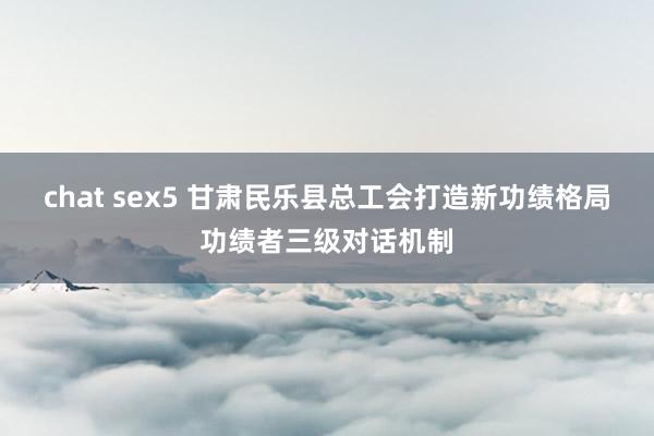 chat sex5 甘肃民乐县总工会打造新功绩格局功绩者三级对话机制