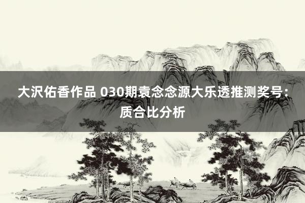 大沢佑香作品 030期袁念念源大乐透推测奖号：质合比分析