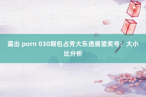 露出 porn 030期包占芳大乐透展望奖号：大小比分析