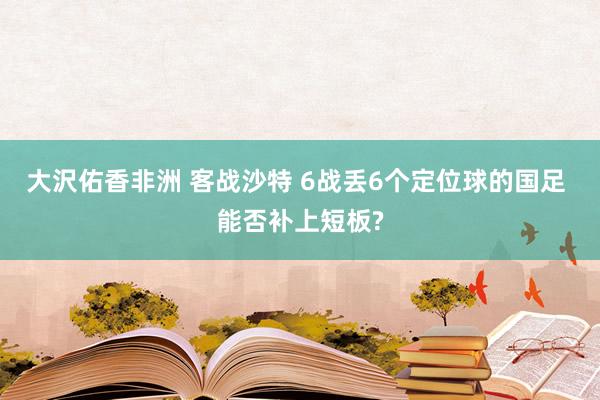 大沢佑香非洲 客战沙特 6战丢6个定位球的国足 能否补上短板?