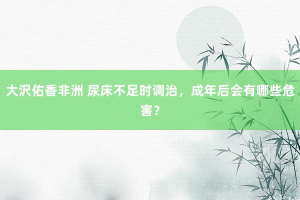 大沢佑香非洲 尿床不足时调治，成年后会有哪些危害？