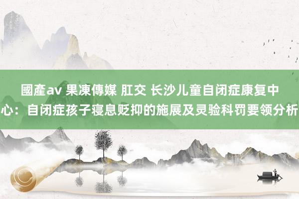 國產av 果凍傳媒 肛交 长沙儿童自闭症康复中心：自闭症孩子寝息贬抑的施展及灵验科罚要领分析