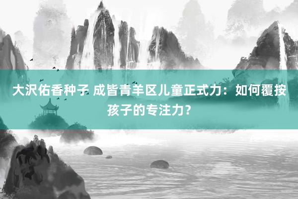 大沢佑香种子 成皆青羊区儿童正式力：如何覆按孩子的专注力？