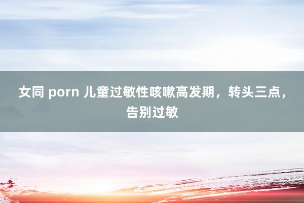 女同 porn 儿童过敏性咳嗽高发期，转头三点，告别过敏