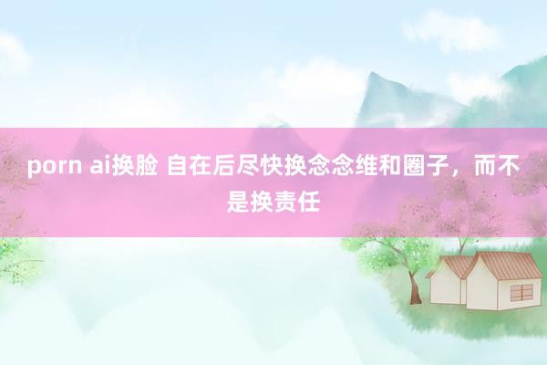 porn ai换脸 自在后尽快换念念维和圈子，而不是换责任