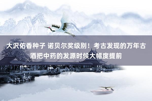 大沢佑香种子 诺贝尔奖级别！考古发现的万年古酒把中药的发源时候大幅度提前