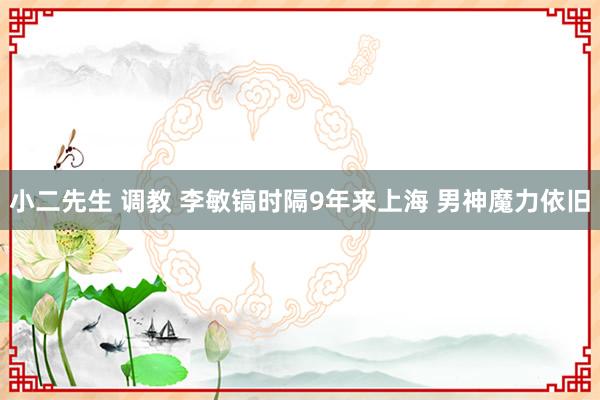 小二先生 调教 李敏镐时隔9年来上海 男神魔力依旧