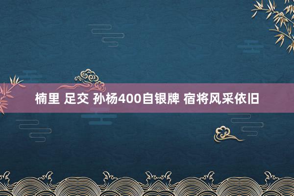 楠里 足交 孙杨400自银牌 宿将风采依旧