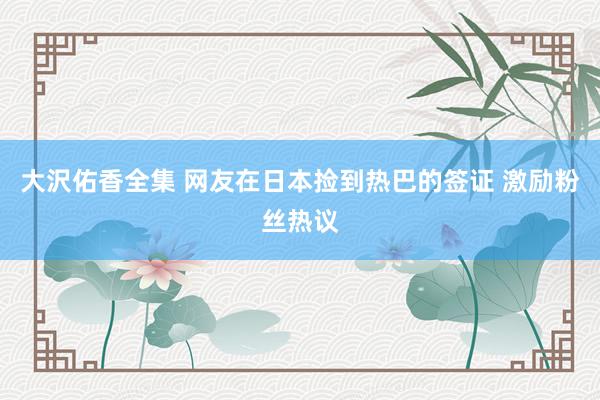 大沢佑香全集 网友在日本捡到热巴的签证 激励粉丝热议