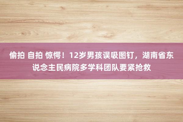 偷拍 自拍 惊愕！12岁男孩误吸图钉，湖南省东说念主民病院多学科团队要紧抢救
