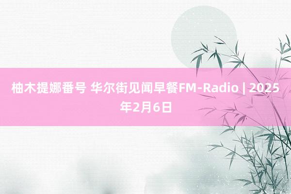 柚木提娜番号 华尔街见闻早餐FM-Radio | 2025年2月6日