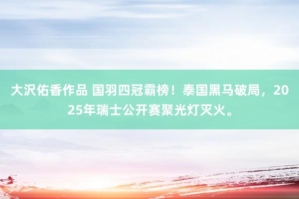 大沢佑香作品 国羽四冠霸榜！泰国黑马破局，2025年瑞士公开赛聚光灯灭火。