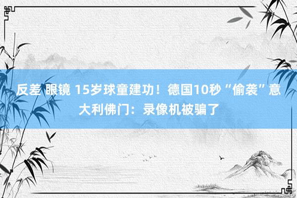 反差 眼镜 15岁球童建功！德国10秒“偷袭”意大利佛门：录像机被骗了