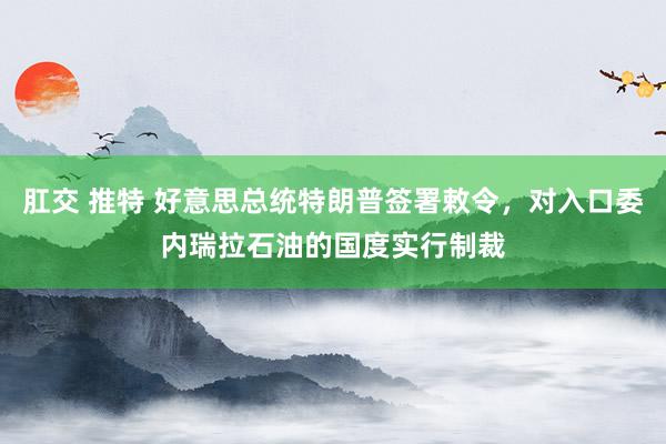 肛交 推特 好意思总统特朗普签署敕令，对入口委内瑞拉石油的国度实行制裁