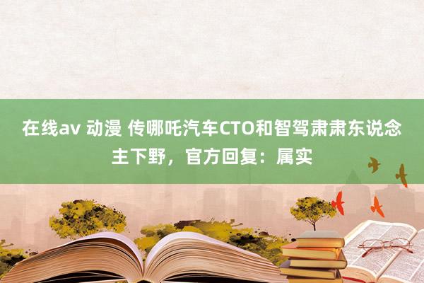 在线av 动漫 传哪吒汽车CTO和智驾肃肃东说念主下野，官方回复：属实