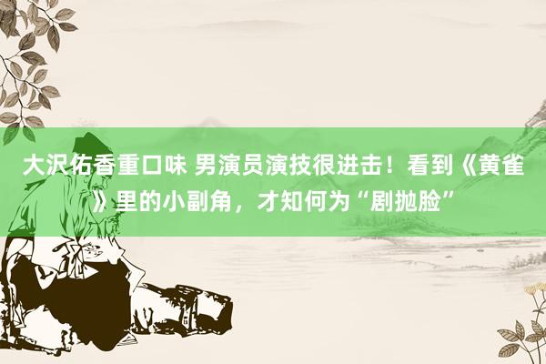 大沢佑香重口味 男演员演技很进击！看到《黄雀》里的小副角，才知何为“剧抛脸”