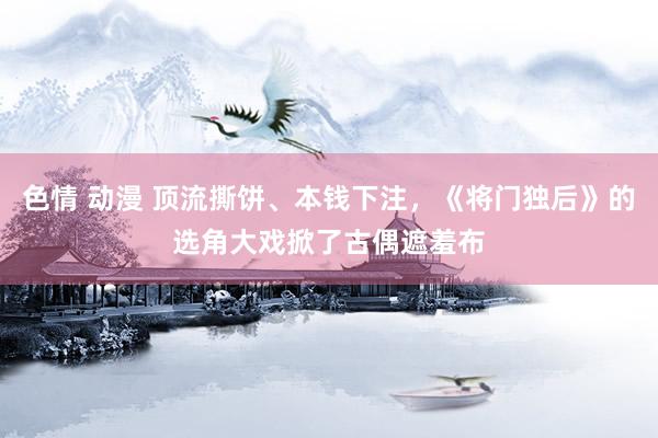 色情 动漫 顶流撕饼、本钱下注，《将门独后》的选角大戏掀了古偶遮羞布