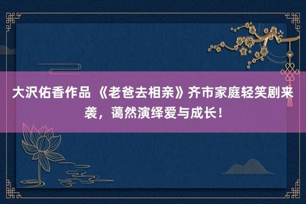大沢佑香作品 《老爸去相亲》齐市家庭轻笑剧来袭，蔼然演绎爱与成长！