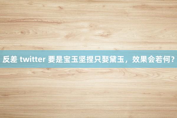 反差 twitter 要是宝玉坚捏只娶黛玉，效果会若何？