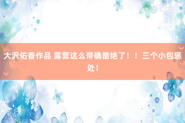 大沢佑香作品 露营这么带确凿绝了！！三个小包惩处！