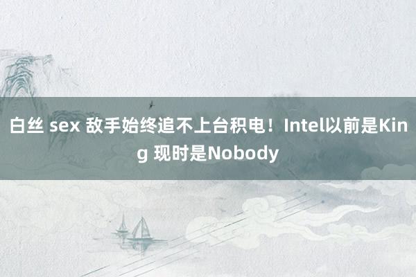 白丝 sex 敌手始终追不上台积电！Intel以前是King 现时是Nobody