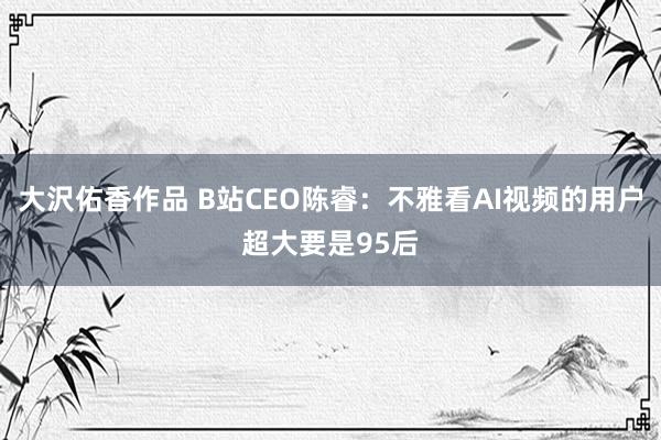 大沢佑香作品 B站CEO陈睿：不雅看AI视频的用户超大要是95后