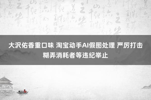 大沢佑香重口味 淘宝动手AI假图处理 严厉打击糊弄消耗者等违纪举止