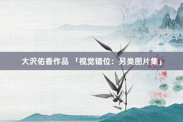 大沢佑香作品 「视觉错位：另类图片集」