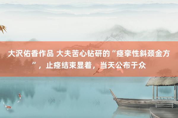 大沢佑香作品 大夫苦心钻研的“痉挛性斜颈金方”，止痉结束显着，当天公布于众