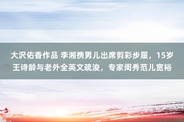 大沢佑香作品 李湘携男儿出席剪彩步履，15岁王诗龄与老外全英文疏浚，专家闺秀范儿宽裕