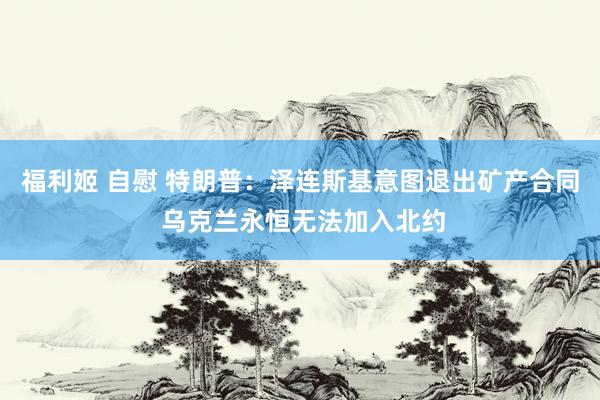 福利姬 自慰 特朗普：泽连斯基意图退出矿产合同 乌克兰永恒无法加入北约
