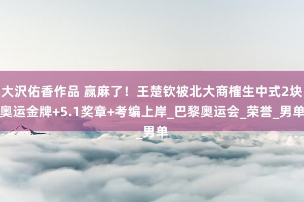 大沢佑香作品 赢麻了！王楚钦被北大商榷生中式2块奥运金牌+5.1奖章+考编上岸_巴黎奥运会_荣誉_男单
