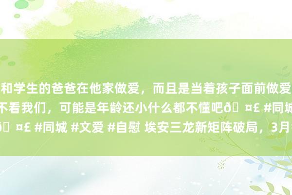 和学生的爸爸在他家做爱，而且是当着孩子面前做爱，太刺激了，孩子完全不看我们，可能是年龄还小什么都不懂吧🤣 #同城 #文爱 #自慰 埃安三龙新矩阵破局，3月销量破3.4万