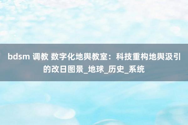 bdsm 调教 数字化地舆教室：科技重构地舆汲引的改日图景_地球_历史_系统