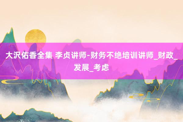 大沢佑香全集 李贞讲师-财务不绝培训讲师_财政_发展_考虑