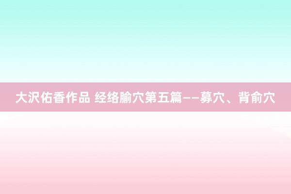 大沢佑香作品 经络腧穴第五篇——募穴、背俞穴