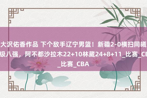大沢佑香作品 下个敌手辽宁男篮！新疆2-0横扫同曦晋级八强，阿不都沙拉木22+10林葳24+8+11_比赛_CBA