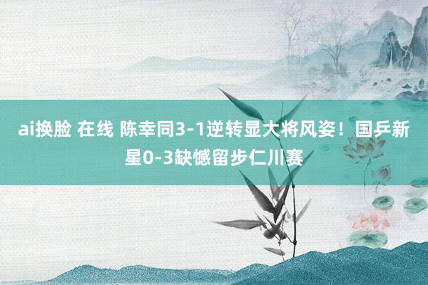 ai换脸 在线 陈幸同3-1逆转显大将风姿！国乒新星0-3缺憾留步仁川赛