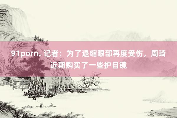 91porn. 记者：为了退缩眼部再度受伤，周琦近期购买了一些护目镜