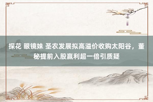 探花 眼镜妹 圣农发展拟高溢价收购太阳谷，董秘提前入股赢利超一倍引质疑