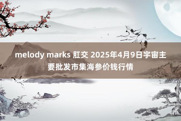 melody marks 肛交 2025年4月9日宇宙主要批发市集海参价钱行情